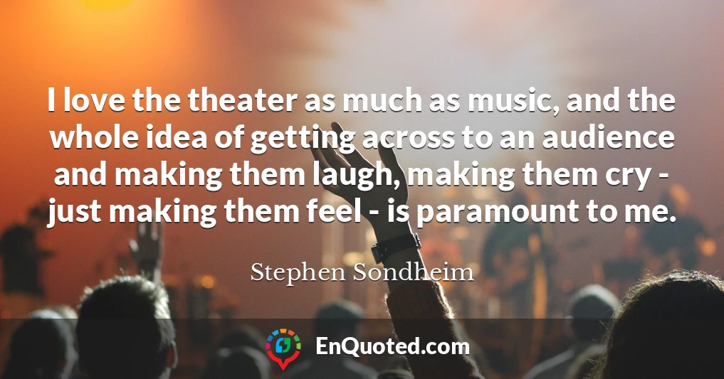 I love the theater as much as music, and the whole idea of getting across to an audience and making them laugh, making them cry - just making them feel - is paramount to me.