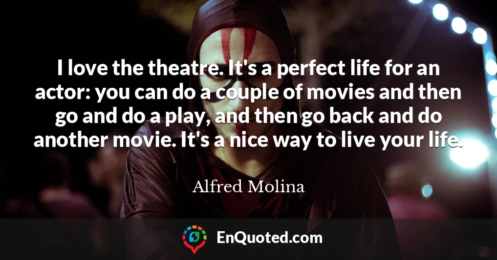 I love the theatre. It's a perfect life for an actor: you can do a couple of movies and then go and do a play, and then go back and do another movie. It's a nice way to live your life.
