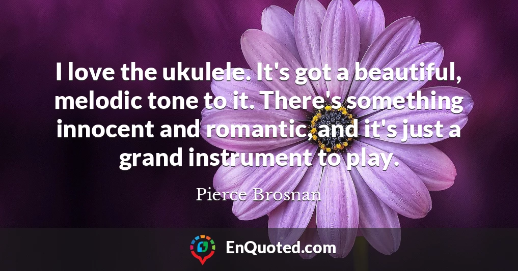I love the ukulele. It's got a beautiful, melodic tone to it. There's something innocent and romantic, and it's just a grand instrument to play.
