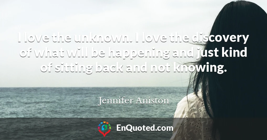 I love the unknown. I love the discovery of what will be happening and just kind of sitting back and not knowing.
