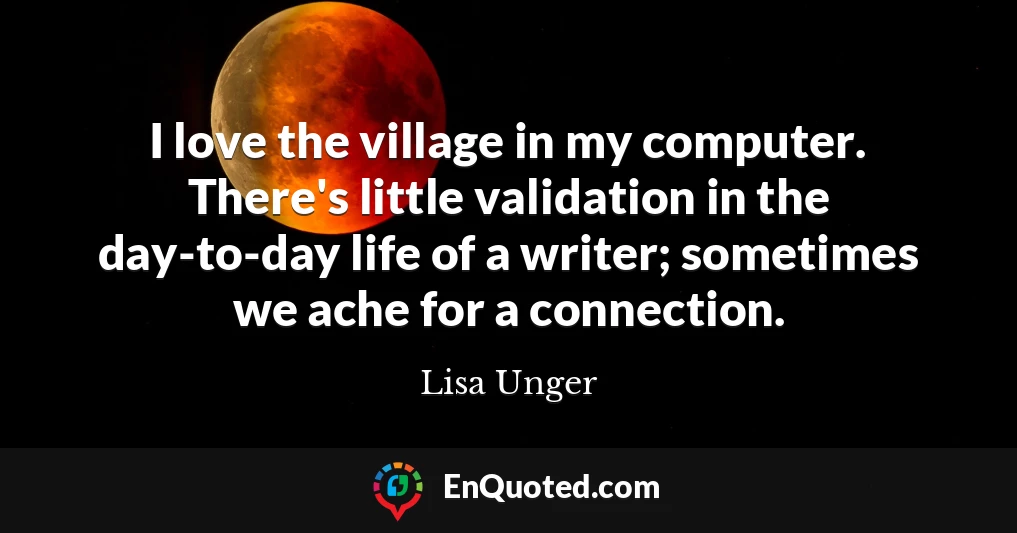 I love the village in my computer. There's little validation in the day-to-day life of a writer; sometimes we ache for a connection.
