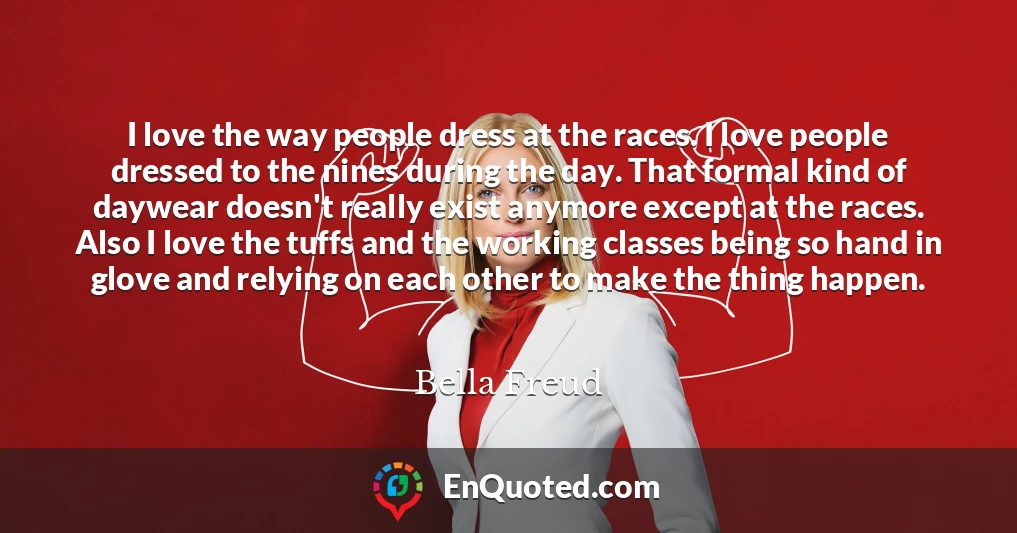 I love the way people dress at the races. I love people dressed to the nines during the day. That formal kind of daywear doesn't really exist anymore except at the races. Also I love the tuffs and the working classes being so hand in glove and relying on each other to make the thing happen.