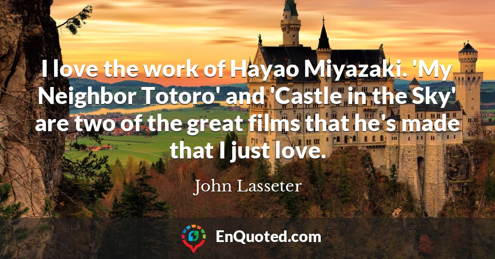 I love the work of Hayao Miyazaki. 'My Neighbor Totoro' and 'Castle in the Sky' are two of the great films that he's made that I just love.