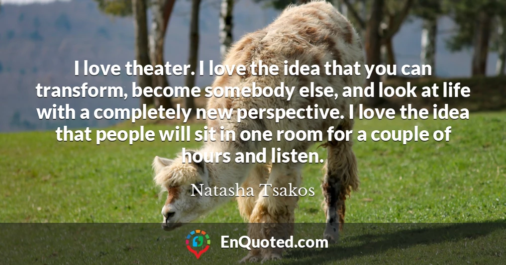 I love theater. I love the idea that you can transform, become somebody else, and look at life with a completely new perspective. I love the idea that people will sit in one room for a couple of hours and listen.