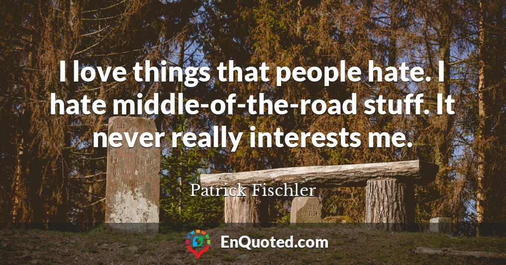 I love things that people hate. I hate middle-of-the-road stuff. It never really interests me.