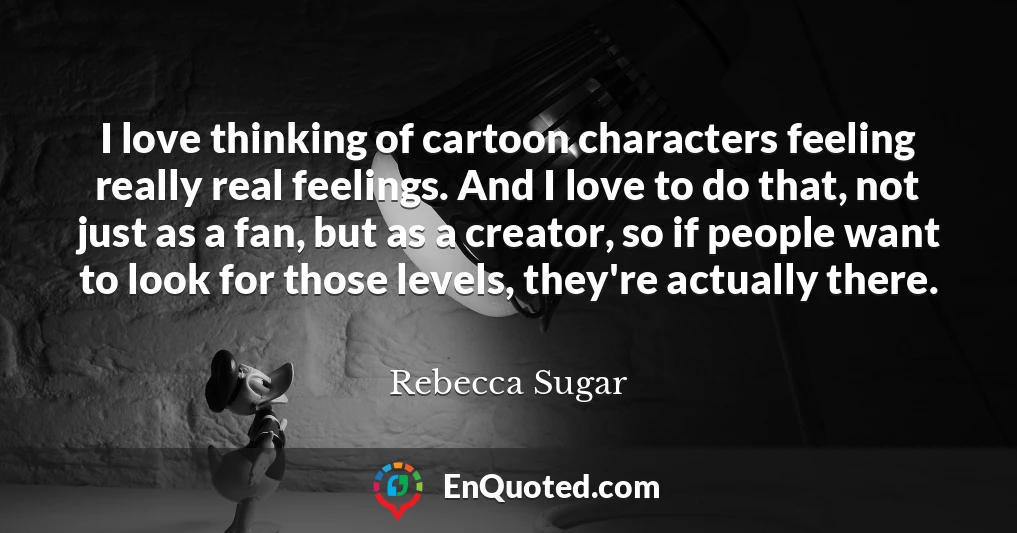 I love thinking of cartoon characters feeling really real feelings. And I love to do that, not just as a fan, but as a creator, so if people want to look for those levels, they're actually there.