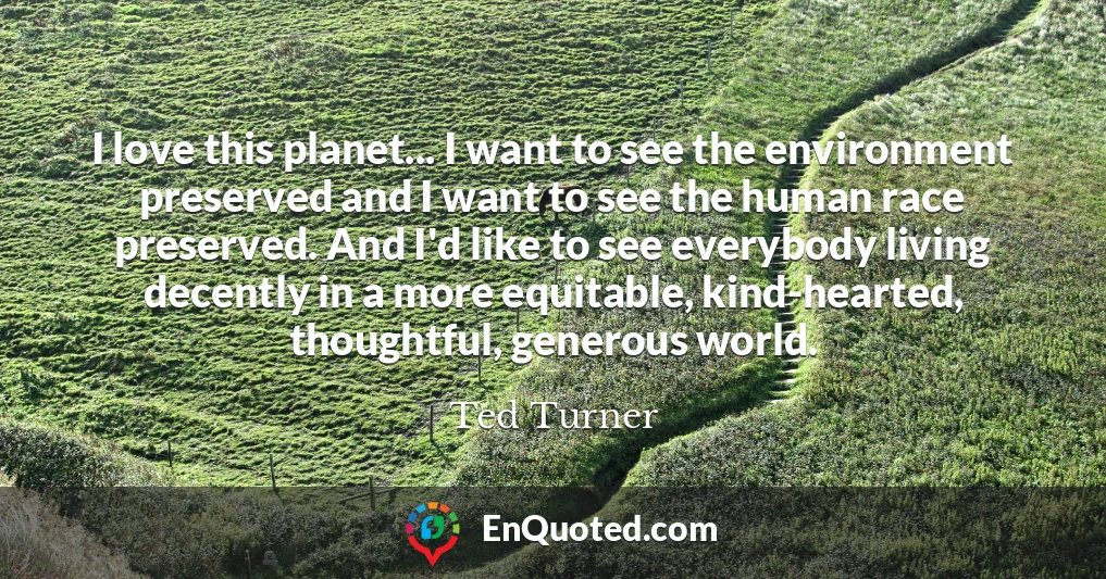 I love this planet... I want to see the environment preserved and I want to see the human race preserved. And I'd like to see everybody living decently in a more equitable, kind-hearted, thoughtful, generous world.