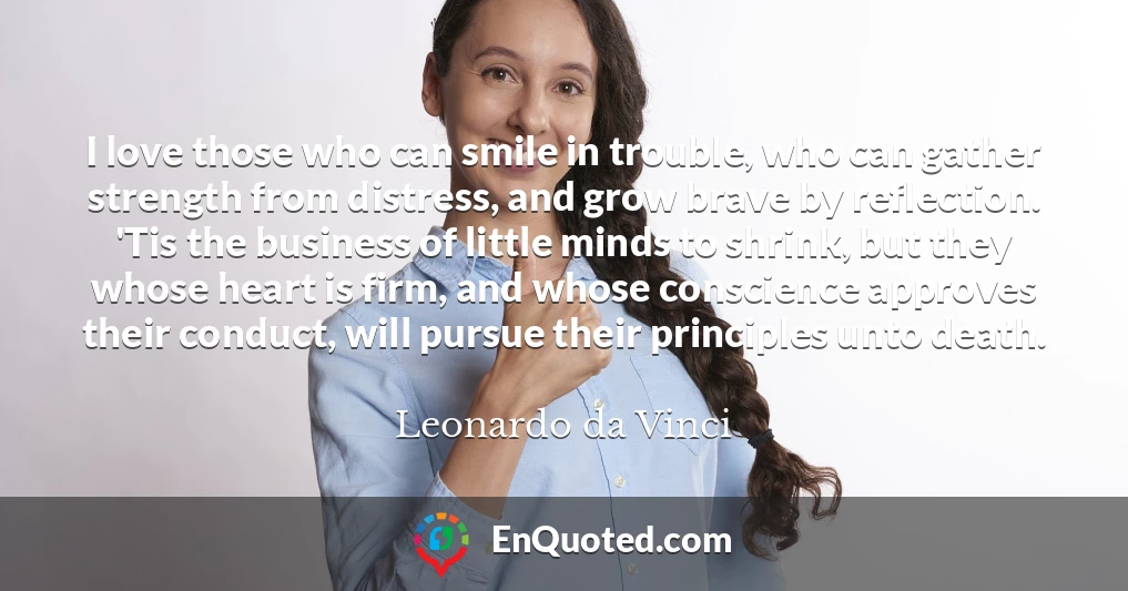 I love those who can smile in trouble, who can gather strength from distress, and grow brave by reflection. 'Tis the business of little minds to shrink, but they whose heart is firm, and whose conscience approves their conduct, will pursue their principles unto death.