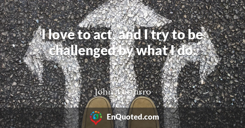 I love to act, and I try to be challenged by what I do.