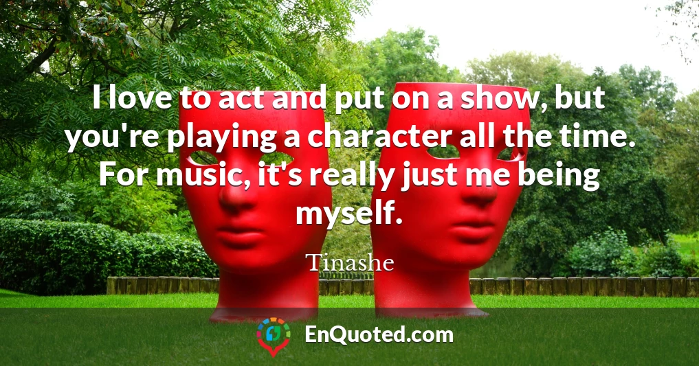 I love to act and put on a show, but you're playing a character all the time. For music, it's really just me being myself.