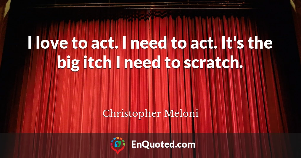 I love to act. I need to act. It's the big itch I need to scratch.