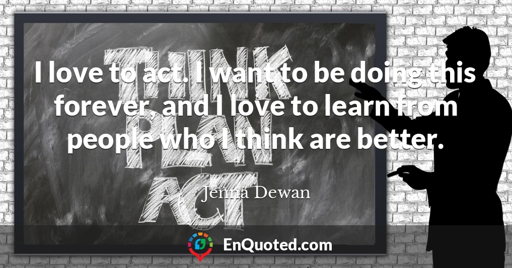 I love to act. I want to be doing this forever, and I love to learn from people who I think are better.