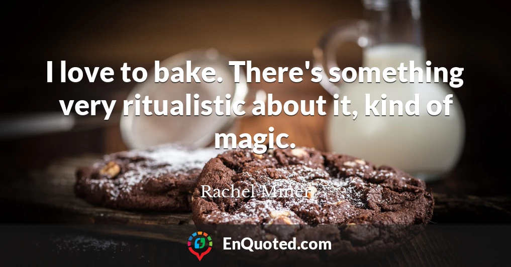 I love to bake. There's something very ritualistic about it, kind of magic.