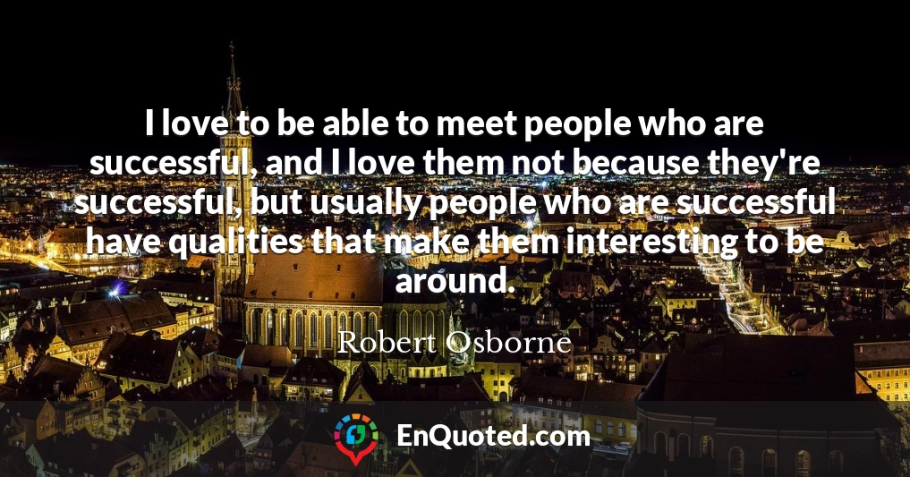 I love to be able to meet people who are successful, and I love them not because they're successful, but usually people who are successful have qualities that make them interesting to be around.