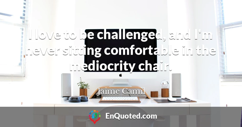 I love to be challenged, and I'm never sitting comfortable in the mediocrity chair.