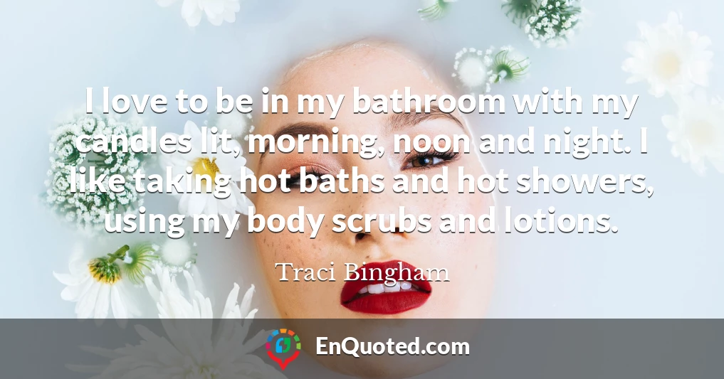I love to be in my bathroom with my candles lit, morning, noon and night. I like taking hot baths and hot showers, using my body scrubs and lotions.