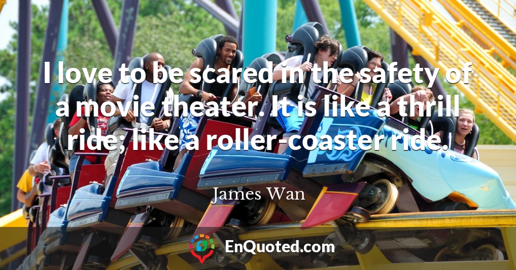 I love to be scared in the safety of a movie theater. It is like a thrill ride; like a roller-coaster ride.