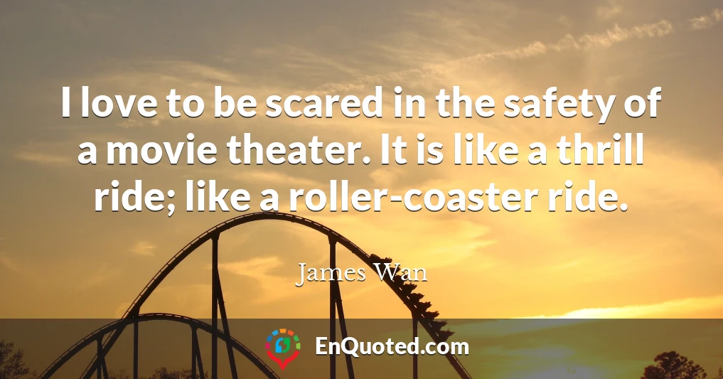 I love to be scared in the safety of a movie theater. It is like a thrill ride; like a roller-coaster ride.