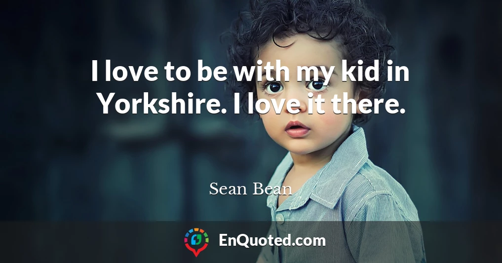 I love to be with my kid in Yorkshire. I love it there.