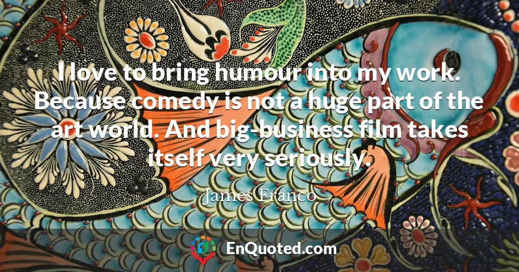 I love to bring humour into my work. Because comedy is not a huge part of the art world. And big-business film takes itself very seriously.