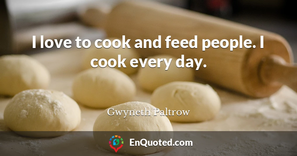 I love to cook and feed people. I cook every day.