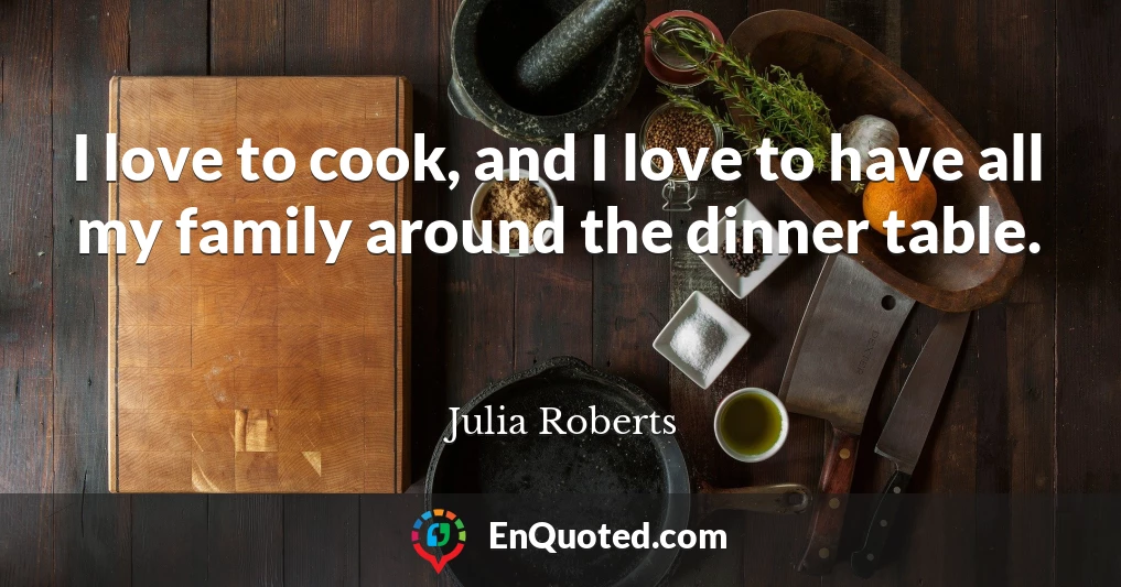 I love to cook, and I love to have all my family around the dinner table.