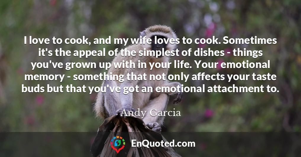 I love to cook, and my wife loves to cook. Sometimes it's the appeal of the simplest of dishes - things you've grown up with in your life. Your emotional memory - something that not only affects your taste buds but that you've got an emotional attachment to.