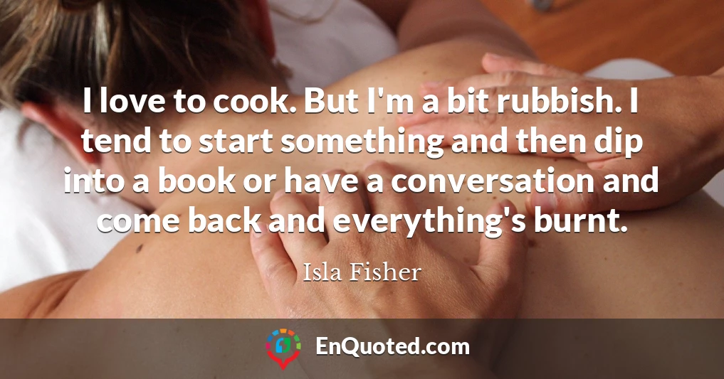 I love to cook. But I'm a bit rubbish. I tend to start something and then dip into a book or have a conversation and come back and everything's burnt.