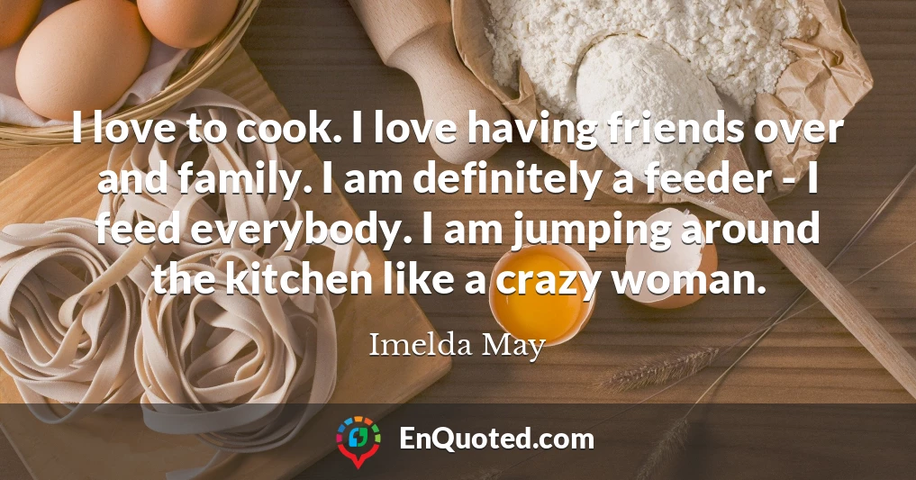 I love to cook. I love having friends over and family. I am definitely a feeder - I feed everybody. I am jumping around the kitchen like a crazy woman.