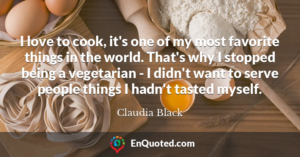 I love to cook, it's one of my most favorite things in the world. That's why I stopped being a vegetarian - I didn't want to serve people things I hadn't tasted myself.