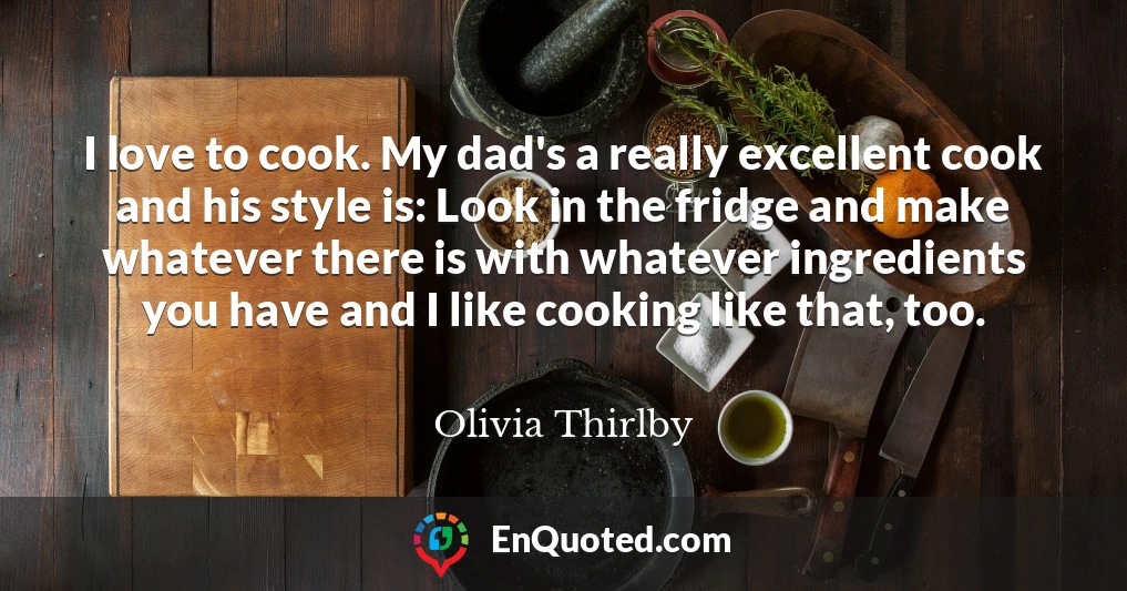 I love to cook. My dad's a really excellent cook and his style is: Look in the fridge and make whatever there is with whatever ingredients you have and I like cooking like that, too.