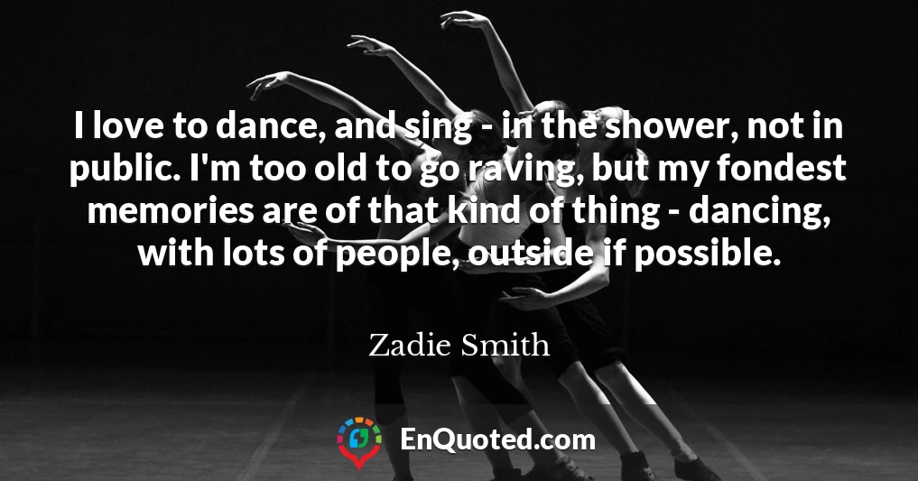 I love to dance, and sing - in the shower, not in public. I'm too old to go raving, but my fondest memories are of that kind of thing - dancing, with lots of people, outside if possible.