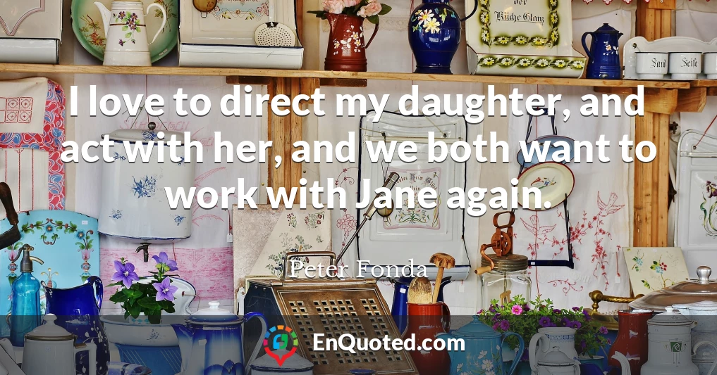 I love to direct my daughter, and act with her, and we both want to work with Jane again.