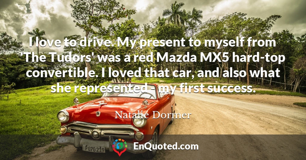 I love to drive. My present to myself from 'The Tudors' was a red Mazda MX5 hard-top convertible. I loved that car, and also what she represented - my first success.