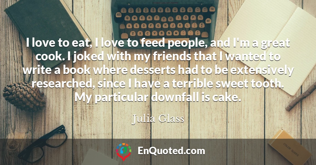 I love to eat, I love to feed people, and I'm a great cook. I joked with my friends that I wanted to write a book where desserts had to be extensively researched, since I have a terrible sweet tooth. My particular downfall is cake.