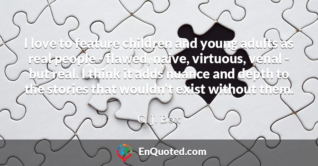 I love to feature children and young adults as real people - flawed, naive, virtuous, venal - but real. I think it adds nuance and depth to the stories that wouldn't exist without them.