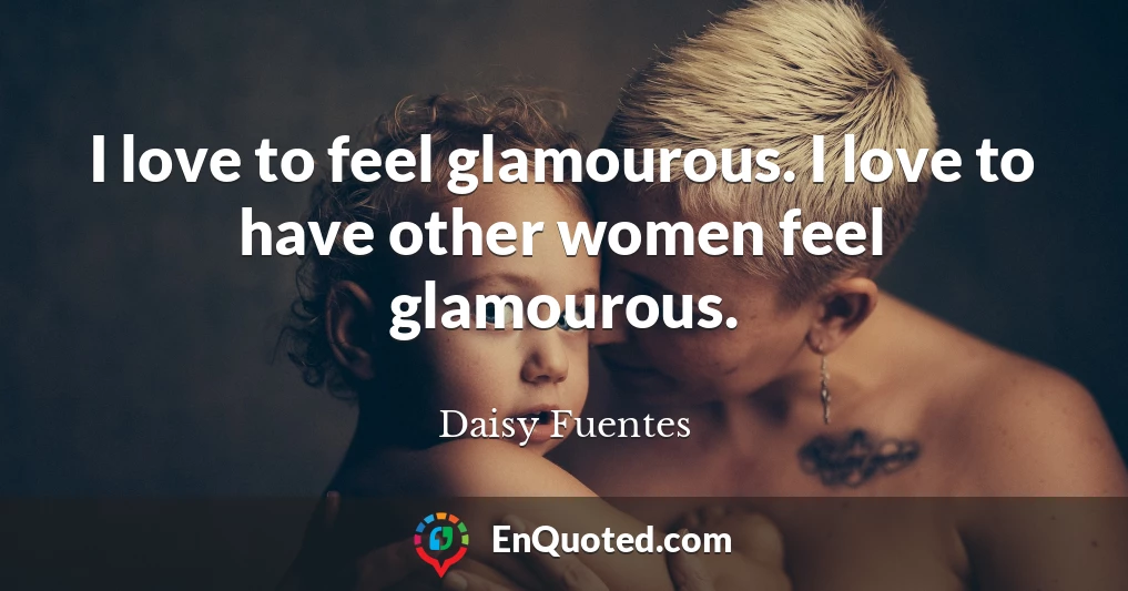 I love to feel glamourous. I love to have other women feel glamourous.