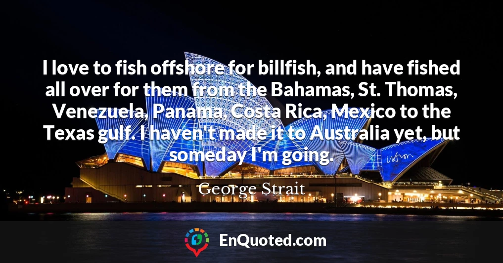 I love to fish offshore for billfish, and have fished all over for them from the Bahamas, St. Thomas, Venezuela, Panama, Costa Rica, Mexico to the Texas gulf. I haven't made it to Australia yet, but someday I'm going.