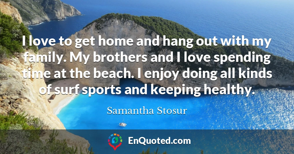 I love to get home and hang out with my family. My brothers and I love spending time at the beach. I enjoy doing all kinds of surf sports and keeping healthy.