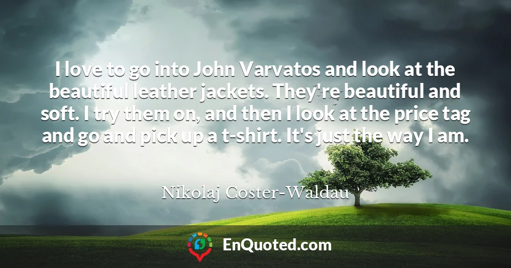 I love to go into John Varvatos and look at the beautiful leather jackets. They're beautiful and soft. I try them on, and then I look at the price tag and go and pick up a t-shirt. It's just the way I am.