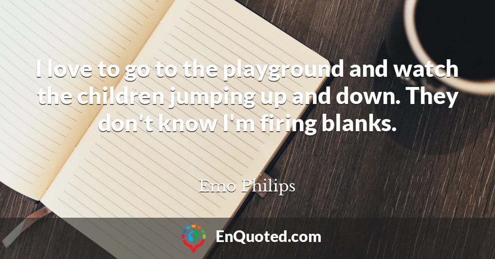 I love to go to the playground and watch the children jumping up and down. They don't know I'm firing blanks.
