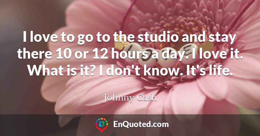 I love to go to the studio and stay there 10 or 12 hours a day. I love it. What is it? I don't know. It's life.