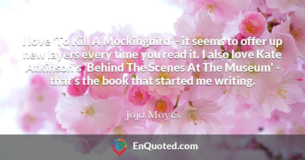 I love 'To Kill A Mockingbird' - it seems to offer up new layers every time you read it. I also love Kate Atkinson's 'Behind The Scenes At The Museum' - that's the book that started me writing.