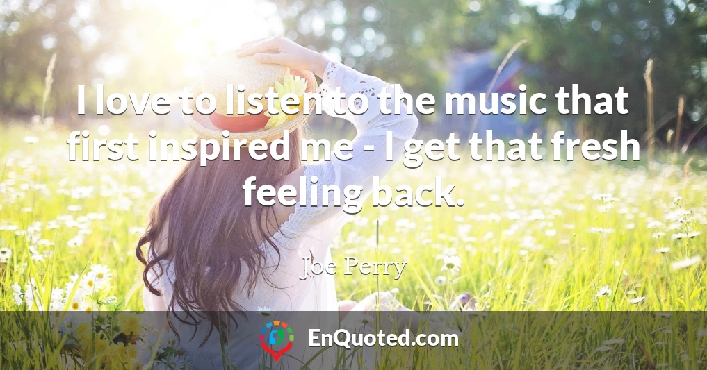I love to listen to the music that first inspired me - I get that fresh feeling back.