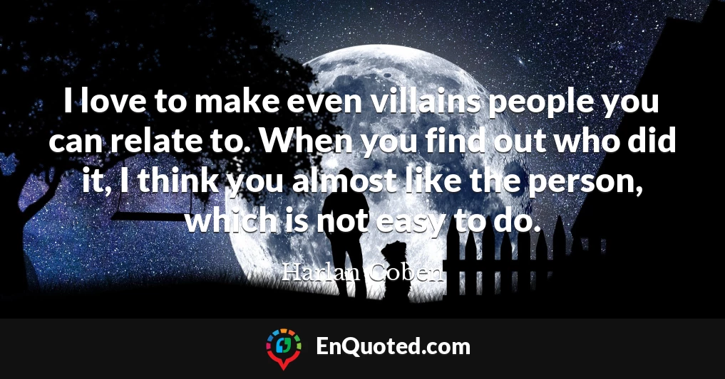 I love to make even villains people you can relate to. When you find out who did it, I think you almost like the person, which is not easy to do.