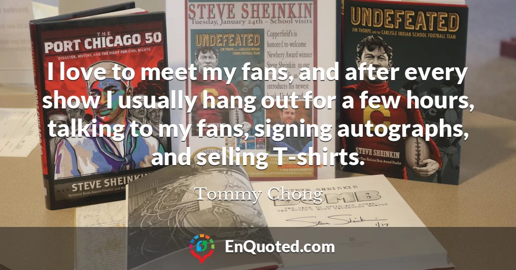I love to meet my fans, and after every show I usually hang out for a few hours, talking to my fans, signing autographs, and selling T-shirts.