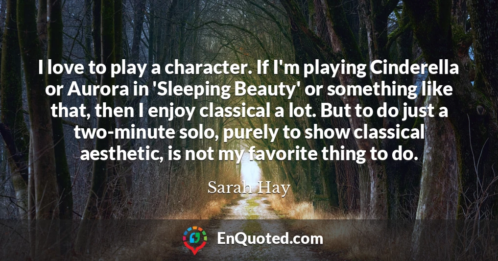 I love to play a character. If I'm playing Cinderella or Aurora in 'Sleeping Beauty' or something like that, then I enjoy classical a lot. But to do just a two-minute solo, purely to show classical aesthetic, is not my favorite thing to do.