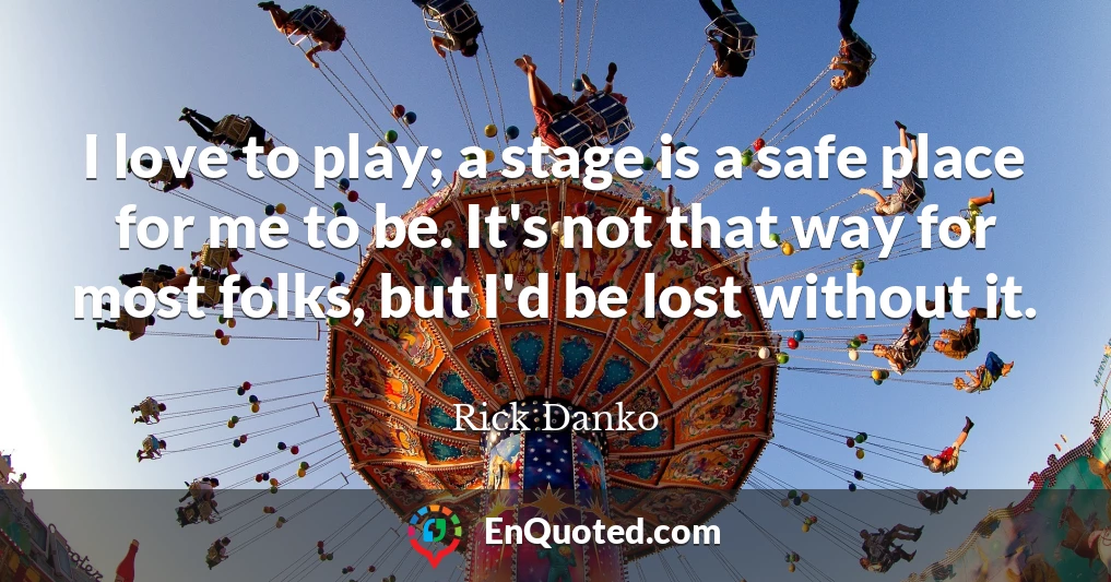 I love to play; a stage is a safe place for me to be. It's not that way for most folks, but I'd be lost without it.