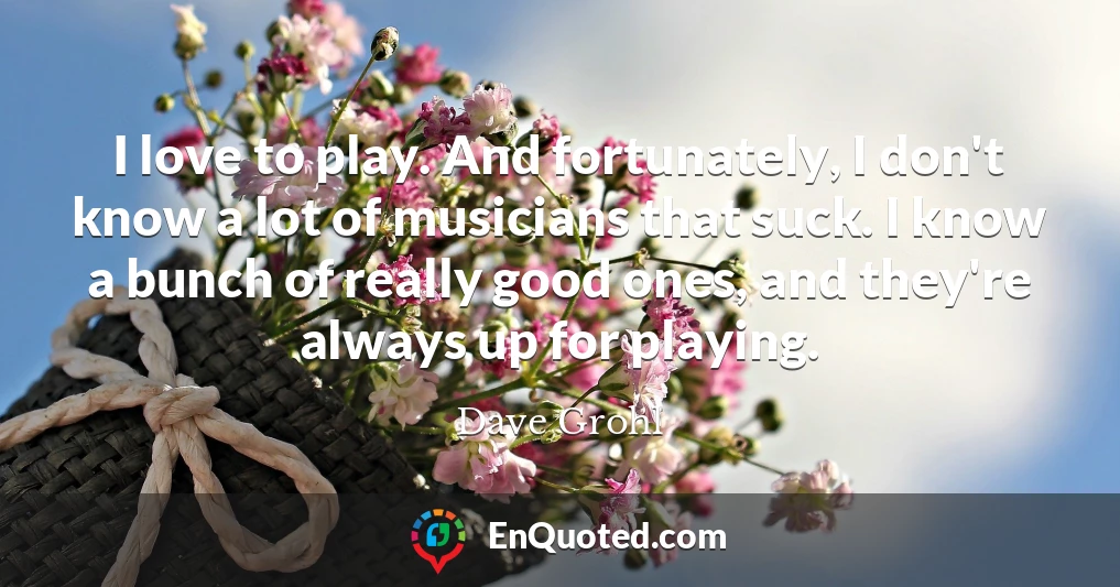 I love to play. And fortunately, I don't know a lot of musicians that suck. I know a bunch of really good ones, and they're always up for playing.
