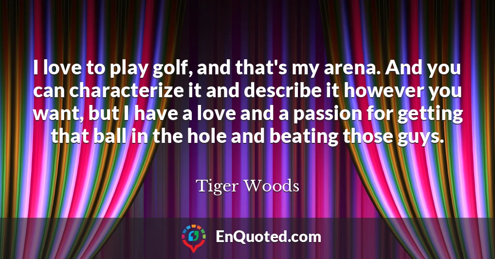 I love to play golf, and that's my arena. And you can characterize it and describe it however you want, but I have a love and a passion for getting that ball in the hole and beating those guys.